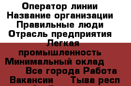 Оператор линии › Название организации ­ Правильные люди › Отрасль предприятия ­ Легкая промышленность › Минимальный оклад ­ 19 000 - Все города Работа » Вакансии   . Тыва респ.,Ак-Довурак г.